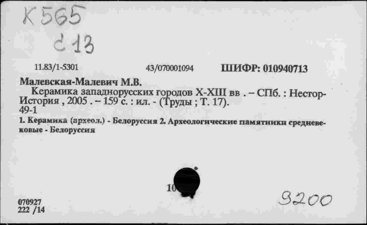 ﻿K 5$S
HZ
11.83/1-5301	43/070001094 ШИФР: 010940713
Малевская-Малевич М.В.
Керамика западнорусских городов Х-ХШ вв . - СПб. : Нестоп-История, 2005 . -159 с. : ил. - (Труды ; Т. 17).	F
1. Керамика (археол.) - Белоруссия 2. Археологические памятники средневековые • Белоруссия
070927
222 /14

